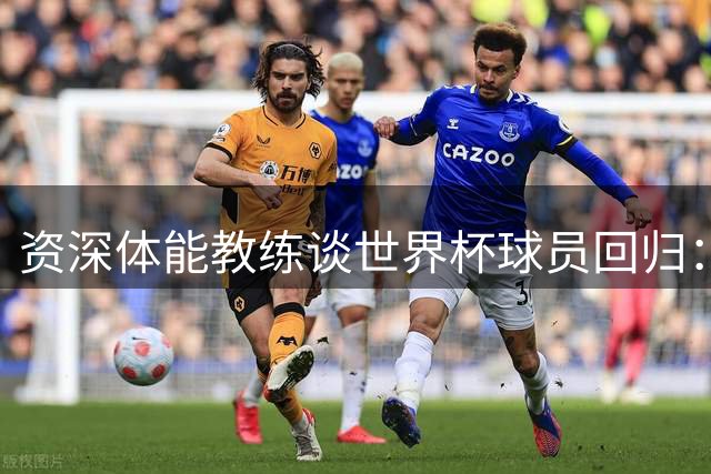 资深体能教练谈世界杯球员回归：劳塔罗图拉姆可首发但不建议打满全场