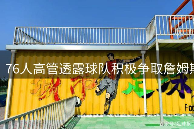 76人高管透露球队积极争取詹姆斯的加盟战略